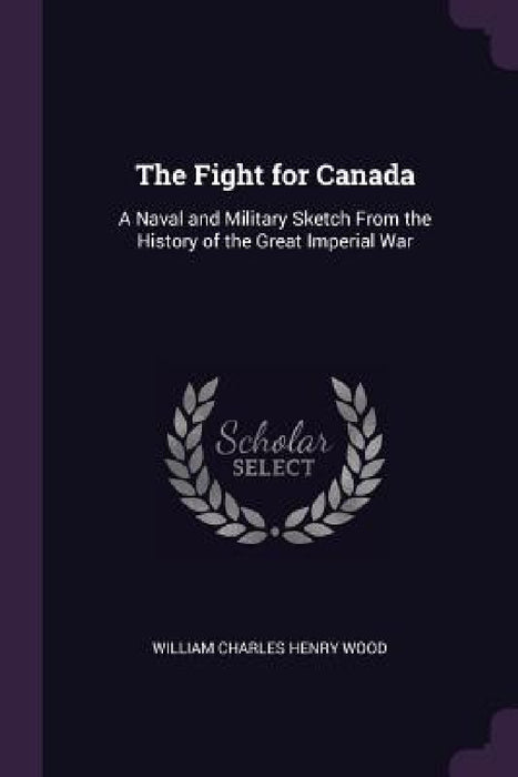The Fight for Canada: A Naval and Military Sketch From the History of the Great Imperial War by William Charles Henry Wood