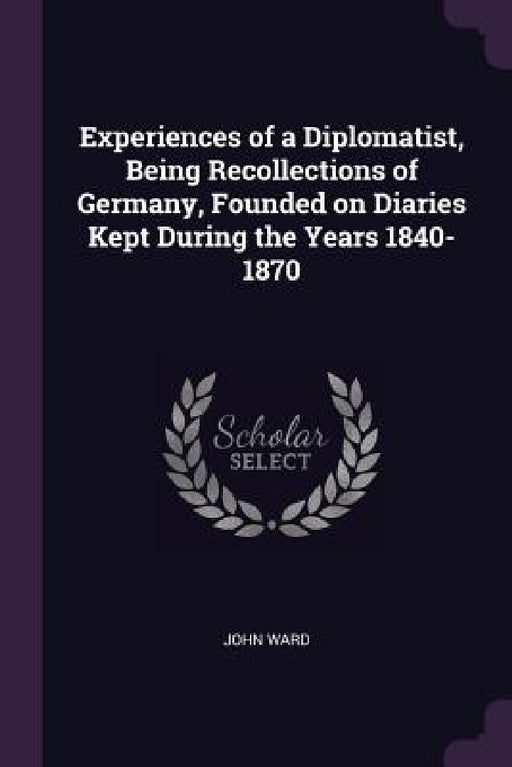Experiences of a Diplomatist, Being Recollections of Germany, Founded on Diaries Kept During the Years 1840-1870 by John Ward