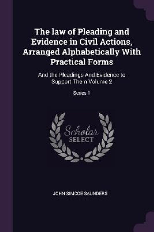 The law of Pleading and Evidence in Civil Actions, Arranged Alphabetically With Practical Forms: And the Pleadings And Evidence to Support Them Volume by John Simcoe Saunders