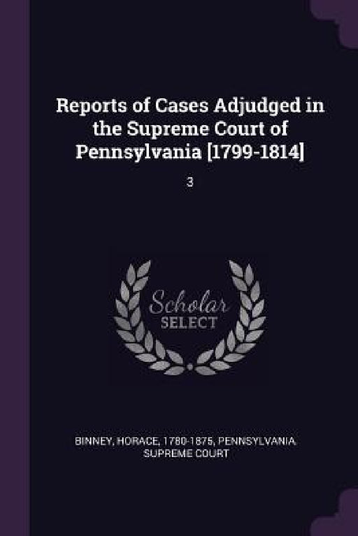 Reports of Cases Adjudged in the Supreme Court of Pennsylvania [1799-1814]: 3 by Horace Binney, Pennsylvania Supreme Court