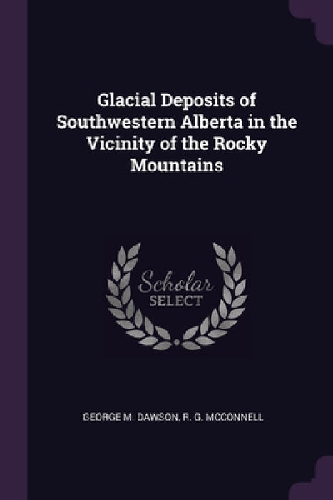 Glacial Deposits of Southwestern Alberta in the Vicinity of the Rocky Mountains by George M. Dawson, R. G. McConnell