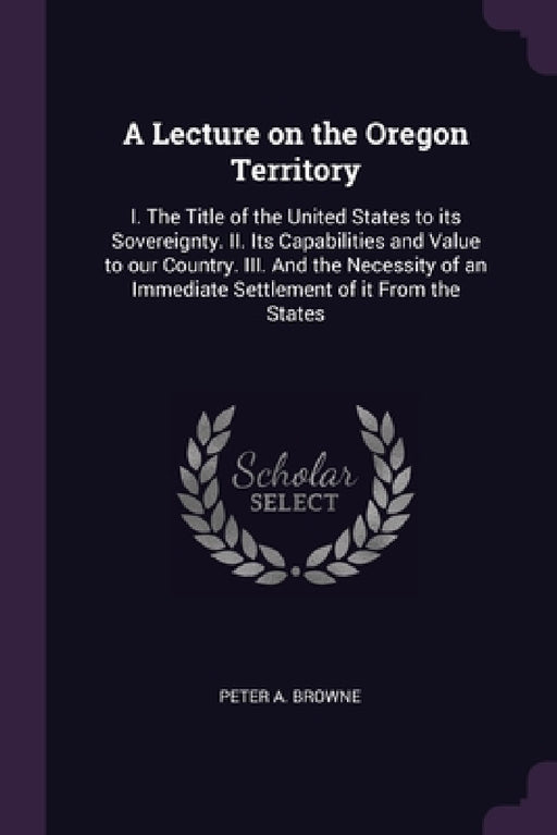 A Lecture on the Oregon Territory: I. The Title of the United States to its Sovereignty. II. Its Capabilities and Value to our Country. III. And the N by Peter A. Browne
