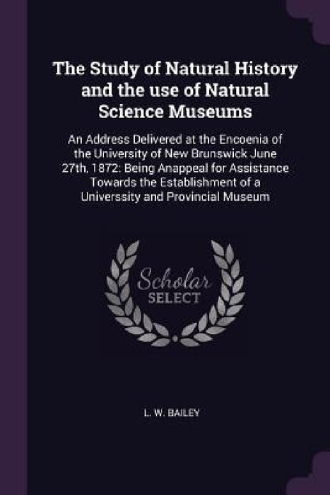 The Study of Natural History and the use of Natural Science Museums: An Address Delivered at the Encoenia of the University of New Brunswick June 27th by L. W. Bailey