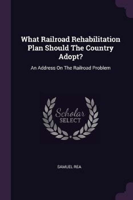 What Railroad Rehabilitation Plan Should The Country Adopt?: An Address On The Railroad Problem by Samuel Rea