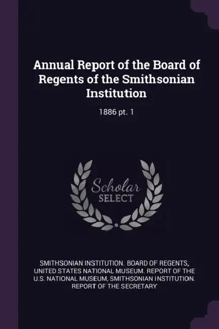 Annual Report of the Board of Regents of the Smithsonian Institution: 1886 pt. 1 by Smithsonian Institution Board of Regent, United States National Museum Report of, Smithsonian Institution Report of the S.