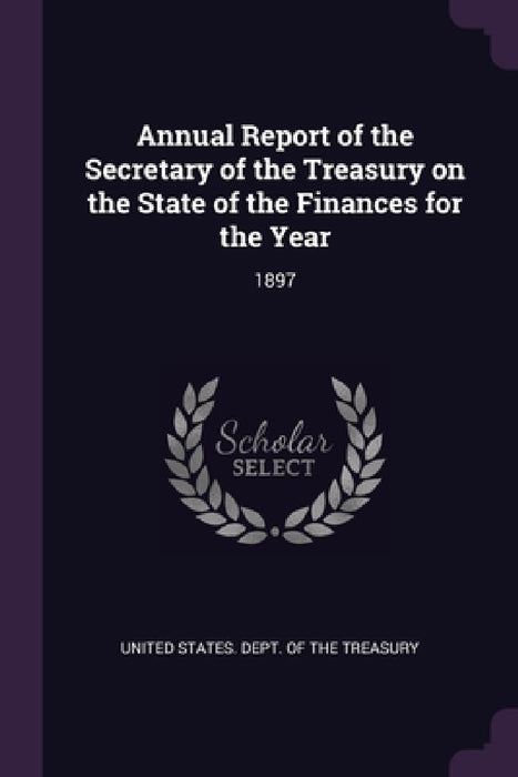 Annual Report of the Secretary of the Treasury on the State of the Finances for the Year: 1897 by United States Dept of the Treasury