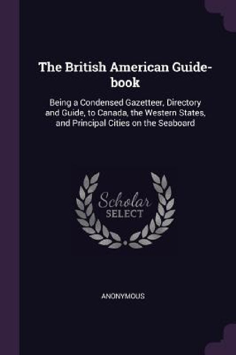 The British American Guide-book: Being a Condensed Gazetteer, Directory and Guide, to Canada, the Western States, and Principal Cities on the Seaboard by Anonymous