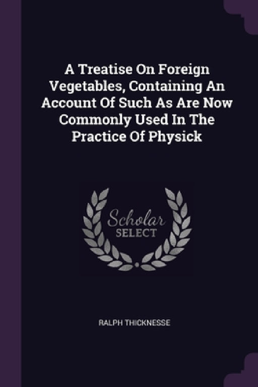 A Treatise On Foreign Vegetables, Containing An Account Of Such As Are Now Commonly Used In The Practice Of Physick by Ralph Thicknesse