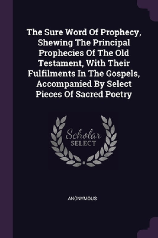 The Sure Word Of Prophecy, Shewing The Principal Prophecies Of The Old Testament, With Their Fulfilments In The Gospels, Accompanied By Select Pieces by Anonymous