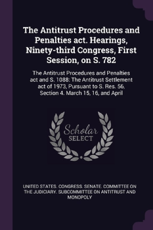 The Antitrust Procedures and Penalties act. Hearings, Ninety-third Congress, First Session, on S. 782: The Antitrust Procedures and Penalties act and by United States Congress Senate Committ