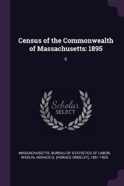 Census of the Commonwealth of Massachusetts: 1895: 6 by Massachusetts Bureau of Statistics of L., Horace G. 1851-1925 Wadlin