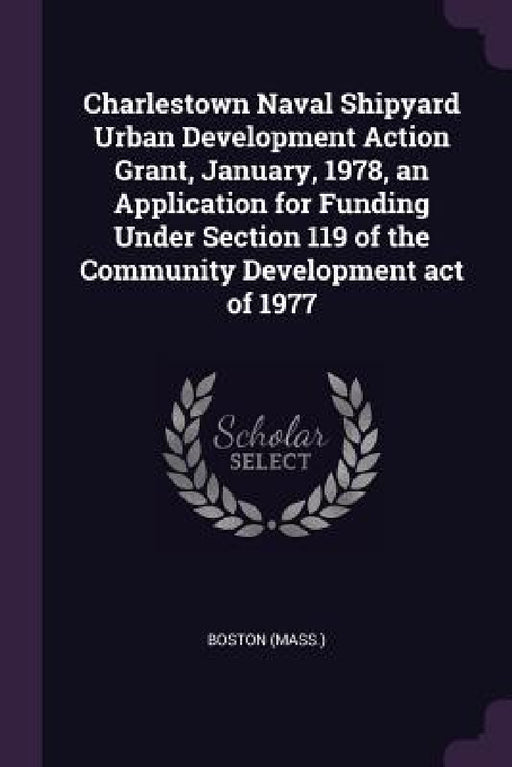 Charlestown Naval Shipyard Urban Development Action Grant, January, 1978, an Application for Funding Under Section 119 of the Community Development ac by Boston Boston