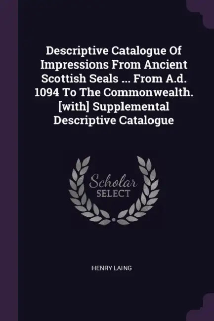 Descriptive Catalogue Of Impressions From Ancient Scottish Seals ... From A.d. 1094 To The Commonwealth. [with] Supplemental Descriptive Catalogue by Henry Laing