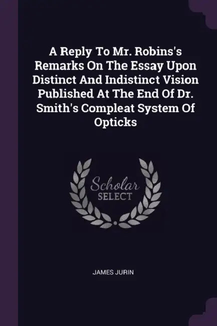 A Reply To Mr. Robins's Remarks On The Essay Upon Distinct And Indistinct Vision Published At The End Of Dr. Smith's Compleat System Of Opticks by James Jurin
