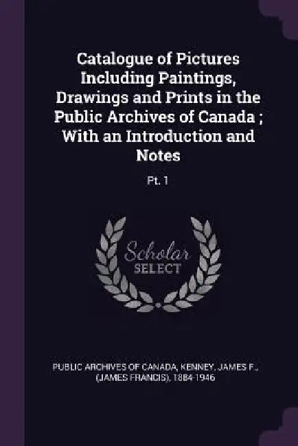 Catalogue of Pictures Including Paintings, Drawings and Prints in the Public Archives of Canada; With an Introduction and Notes: Pt. 1 by Public Archives of Canada, James F. Kenney