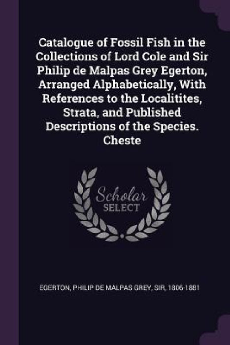 Catalogue of Fossil Fish in the Collections of Lord Cole and Sir Philip de Malpas Grey Egerton, Arranged Alphabetically, With References to the Locali by Philip de Malpas Grey Egerton