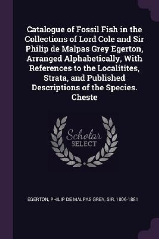 Catalogue of Fossil Fish in the Collections of Lord Cole and Sir Philip de Malpas Grey Egerton, Arranged Alphabetically, With References to the Locali by Philip de Malpas Grey Egerton