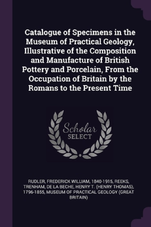 Catalogue of Specimens in the Museum of Practical Geology, Illustrative of the Composition and Manufacture of British Pottery and Porcelain, From the by Frederick William Rudler, Trenham Reeks, Henry T. 1796-1855 De La Beche