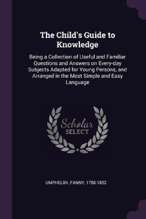 The Child's Guide to Knowledge: Being a Collection of Useful and Familiar Questions and Answers on Every-day Subjects Adapted for Young Persons, and A by Fanny Umphelby