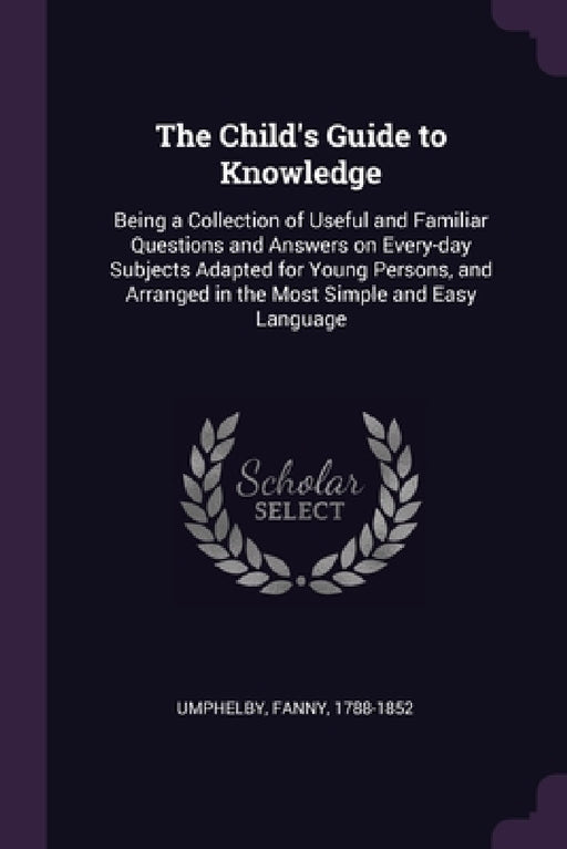The Child's Guide to Knowledge: Being a Collection of Useful and Familiar Questions and Answers on Every-day Subjects Adapted for Young Persons, and A by Fanny Umphelby