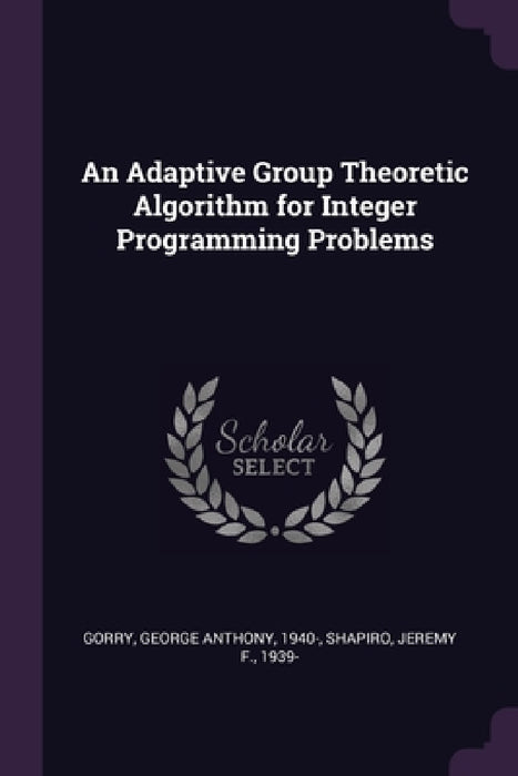 An Adaptive Group Theoretic Algorithm for Integer Programming Problems by George Anthony Gorry, Jeremy F. Shapiro