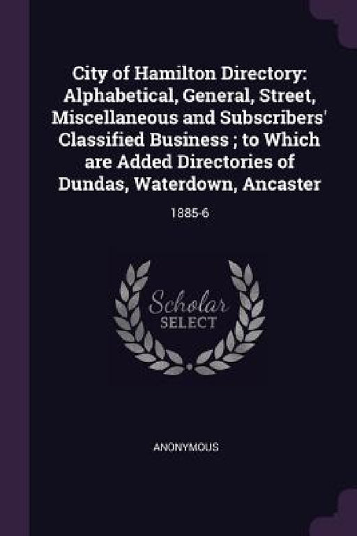 City of Hamilton Directory: Alphabetical, General, Street, Miscellaneous and Subscribers' Classified Business; to Which are Added Directories of D by Anonymous