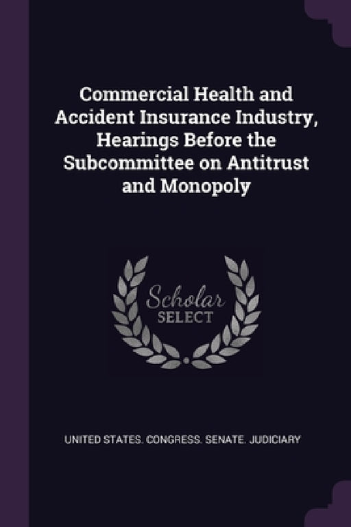 Commercial Health and Accident Insurance Industry, Hearings Before the Subcommittee on Antitrust and Monopoly by United States Congress Senate Judicia
