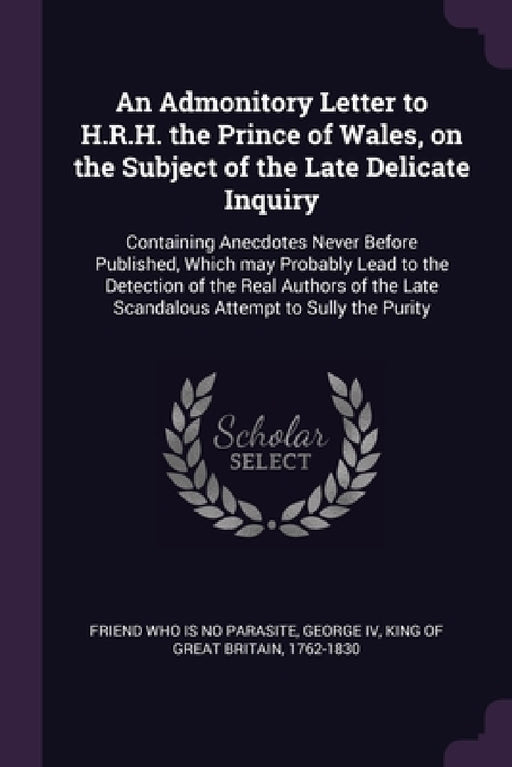 An Admonitory Letter to H.R.H. the Prince of Wales, on the Subject of the Late Delicate Inquiry: Containing Anecdotes Never Before Published, Which ma by Friend Who Is No Parasite, IV George King of Great Britain 1762-1