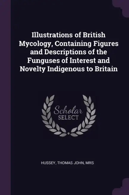 Illustrations of British Mycology, Containing Figures and Descriptions of the Funguses of Interest and Novelty Indigenous to Britain by Thomas John Hussey