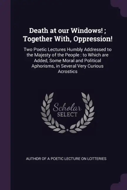 Death at our Windows!; Together With, Oppression!: Two Poetic Lectures Humbly Addressed to the Majesty of the People: to Which are Added, Some Moral a by Author of a. Poetic Lecture on Lotteries