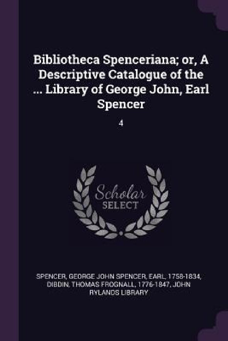 Bibliotheca Spenceriana; or, A Descriptive Catalogue of the ... Library of George John, Earl Spencer: 4 by George John Spencer Spencer, Thomas Frognall Dibdin, John Rylands Library