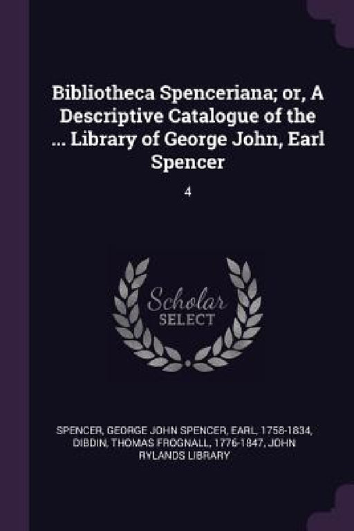 Bibliotheca Spenceriana; or, A Descriptive Catalogue of the ... Library of George John, Earl Spencer: 4 by George John Spencer Spencer, Thomas Frognall Dibdin, John Rylands Library