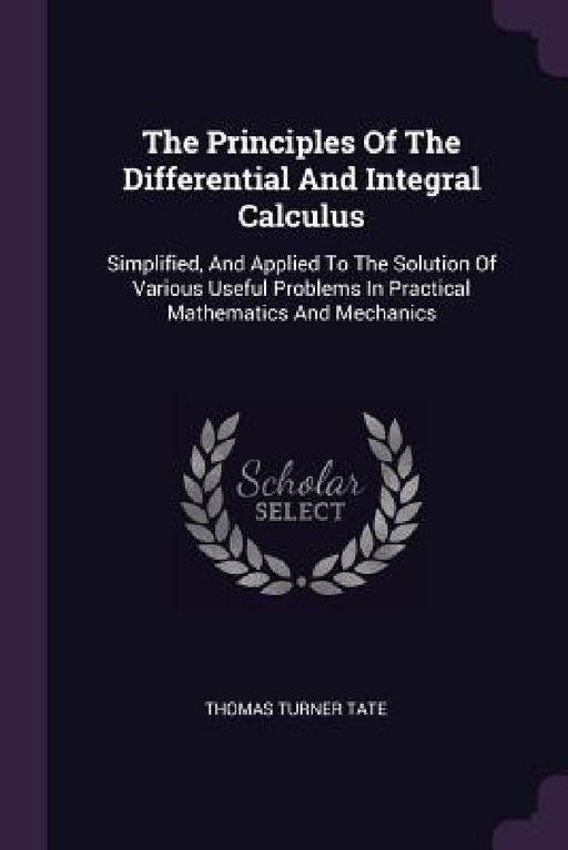 The Principles Of The Differential And Integral Calculus: Simplified, And Applied To The Solution Of Various Useful Problems In Practical Mathematics by Thomas Turner Tate