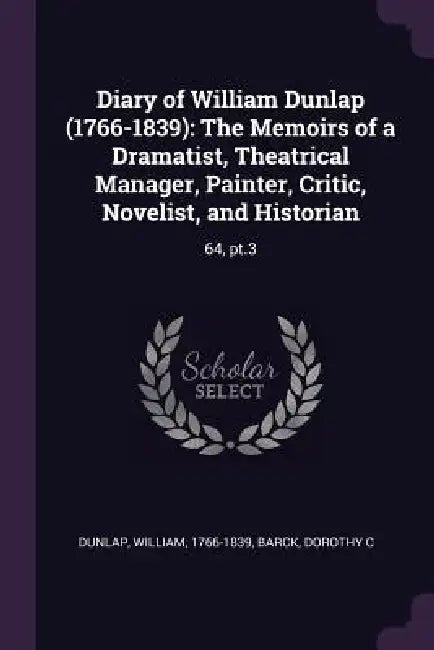 Diary of William Dunlap (1766-1839): The Memoirs of a Dramatist, Theatrical Manager, Painter, Critic, Novelist, and Historian: 64, pt.3 by William Dunlap, Dorothy C. Barck