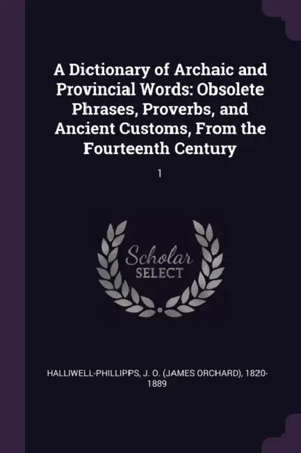 A Dictionary of Archaic and Provincial Words: Obsolete Phrases, Proverbs, and Ancient Customs, From the Fourteenth Century: 1 by J. O. 1820-1889 Halliwell-Phillipps