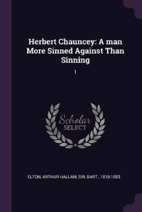 Herbert Chauncey: A man More Sinned Against Than Sinning: 1 by Arthur Hallam Elton