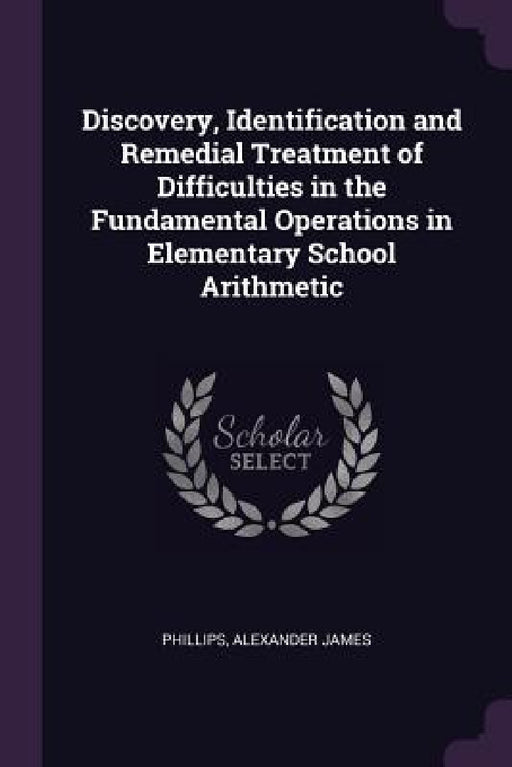 Discovery, Identification and Remedial Treatment of Difficulties in the Fundamental Operations in Elementary School Arithmetic by Alexander James Phillips