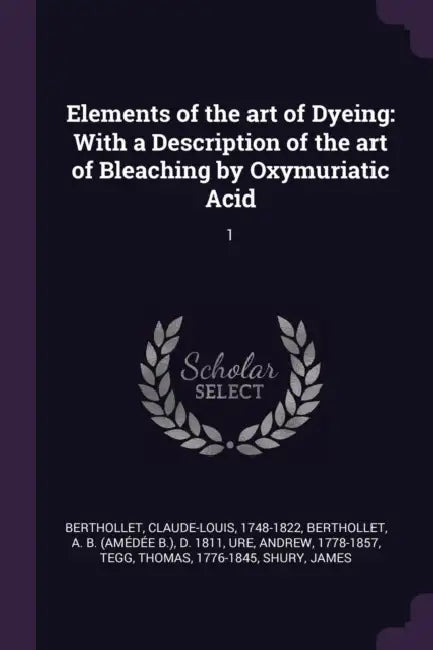 Elements of the art of Dyeing: With a Description of the art of Bleaching by Oxymuriatic Acid: 1 by Claude-Louis Berthollet, A. B. D. 1811 Berthollet, Andrew Ure