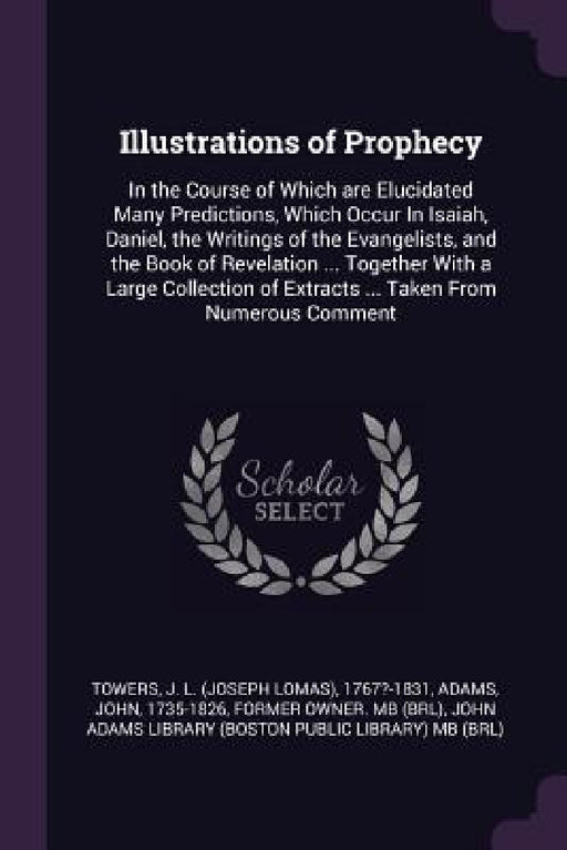 Illustrations of Prophecy: In the Course of Which are Elucidated Many Predictions, Which Occur In Isaiah, Daniel, the Writings of the Evangelists by J. L. 1767?-1831 Towers, John Adams, John Adams Library (Boston Public Librar