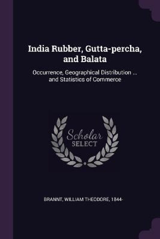 India Rubber, Gutta-percha, and Balata: Occurrence, Geographical Distribution ... and Statistics of Commerce by William Theodore Brannt