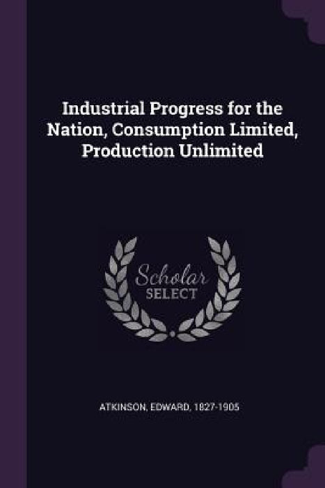 Industrial Progress for the Nation, Consumption Limited, Production Unlimited by Edward Atkinson
