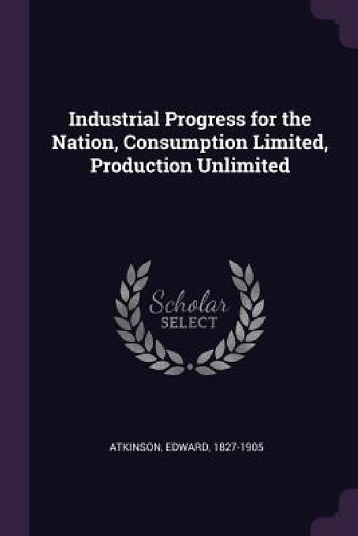 Industrial Progress for the Nation, Consumption Limited, Production Unlimited by Edward Atkinson
