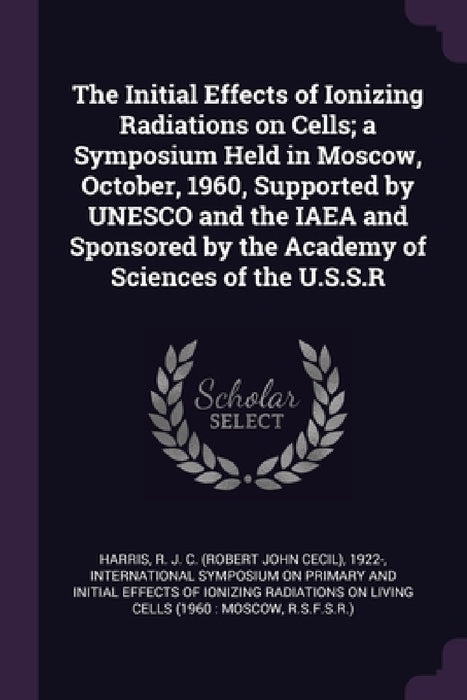 The Initial Effects of Ionizing Radiations on Cells; a Symposium Held in Moscow, October, 1960, Supported by UNESCO and the IAEA and Sponsored by the by R. J. C. 1922- Harris, International Symposium on Primary and I