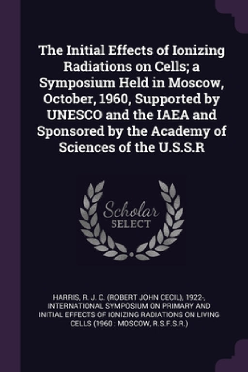 The Initial Effects of Ionizing Radiations on Cells; a Symposium Held in Moscow, October, 1960, Supported by UNESCO and the IAEA and Sponsored by the by R. J. C. 1922- Harris, International Symposium on Primary and I
