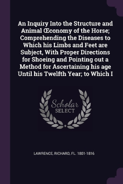An Inquiry Into the Structure and Animal OEconomy of the Horse; Comprehending the Diseases to Which his Limbs and Feet are Subject, With Proper Direct by Richard Lawrence