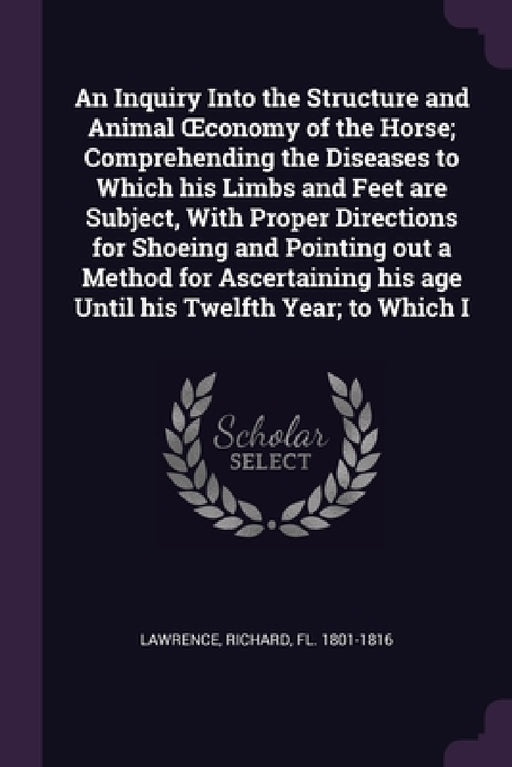 An Inquiry Into the Structure and Animal OEconomy of the Horse; Comprehending the Diseases to Which his Limbs and Feet are Subject, With Proper Direct by Richard Lawrence