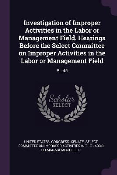 Investigation of Improper Activities in the Labor or Management Field. Hearings Before the Select Committee on Improper Activities in the Labor or Man by United States Congress Senate Select