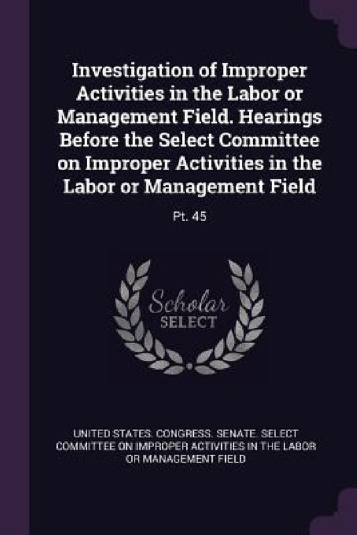 Investigation of Improper Activities in the Labor or Management Field. Hearings Before the Select Committee on Improper Activities in the Labor or Man by United States Congress Senate Select