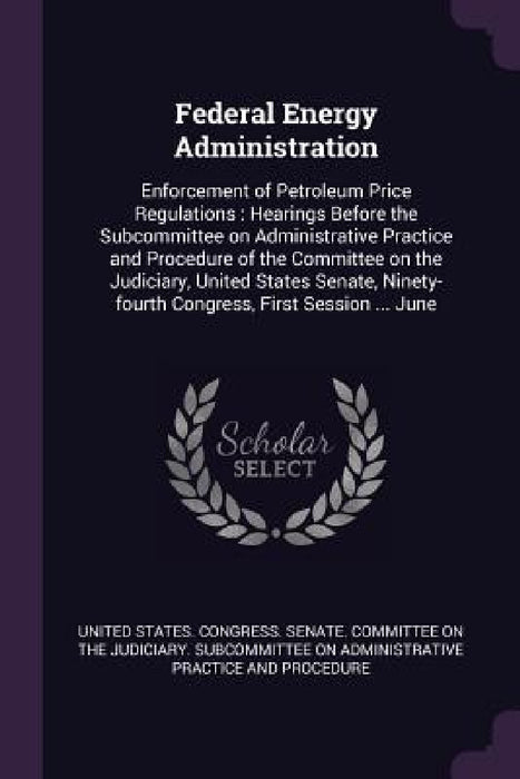 Federal Energy Administration: Enforcement of Petroleum Price Regulations: Hearings Before the Subcommittee on Administrative Practice and Procedure by United States Congress Senate Committ