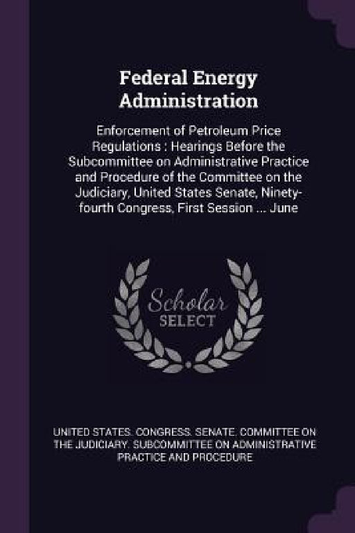 Federal Energy Administration: Enforcement of Petroleum Price Regulations: Hearings Before the Subcommittee on Administrative Practice and Procedure by United States Congress Senate Committ